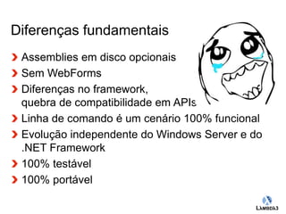 Globalcode – Open4education 
Diferenças fundamentais 
Assemblies em disco opcionais 
Sem WebForms 
Diferenças no framework, 
quebra de compatibilidade em APIs 
Linha de comando é um cenário 100% funcional 
Evolução independente do Windows Server e do 
.NET Framework 
100% testável 
100% portável 
 