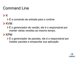 Globalcode – Open4education 
Command Line 
K 
É a comando de entrada para o runtime 
KVM 
É o gerenciador de versão, ele é o responsável por 
manter várias versões ao mesmo tempo. 
KPM 
É o gerenciador de pacotes, ele é o responsável por 
instalar pacotes e empacotar sua aplicação 
 