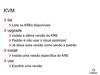 Globalcode – Open4education 
KVM 
list 
Lista os KREs disponíveis 
upgrade 
Instala a última versão do KRE 
Padrão é não usar o cloud optimized 
Já deixa essa versão como sendo a padrão 
install 
Instala uma versão específica do KRE 
use 
Escolhe uma versão 
 