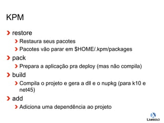 Globalcode – Open4education 
KPM 
restore 
Restaura seus pacotes 
Pacotes vão parar em $HOME/.kpm/packages 
pack 
Prepara a aplicação pra deploy (mas não compila) 
build 
Compila o projeto e gera a dll e o nupkg (para k10 e 
net45) 
add 
Adiciona uma dependência ao projeto 
 