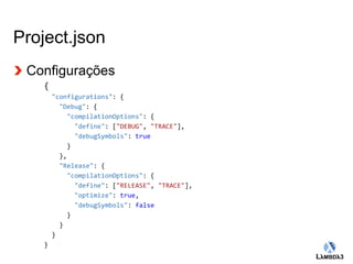 Globalcode – Open4education 
Project.json 
Configurações 
{ 
"configurations": { 
"Debug": { 
"compilationOptions": { 
"define": ["DEBUG", "TRACE"], 
"debugSymbols": true 
} 
}, 
"Release": { 
"compilationOptions": { 
"define": ["RELEASE", "TRACE"], 
"optimize": true, 
"debugSymbols": false 
} 
} 
} 
} 
 