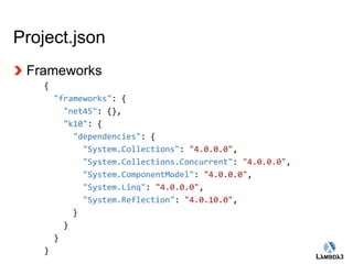 Globalcode – Open4education 
Project.json 
Frameworks 
{ 
"frameworks": { 
"net45": {}, 
"k10": { 
"dependencies": { 
"System.Collections": "4.0.0.0", 
"System.Collections.Concurrent": "4.0.0.0", 
"System.ComponentModel": "4.0.0.0", 
"System.Linq": "4.0.0.0", 
"System.Reflection": "4.0.10.0", 
} 
} 
} 
} 
 