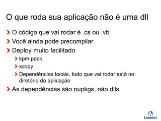 O que roda sua aplicação não é uma dll 
Globalcode – Open4education 
O código que vai rodar é .cs ou .vb 
Você ainda pode precompilar 
Deploy muito facilitado 
kpm pack 
xcopy 
Dependências locais, tudo que vai rodar está no 
diretório da aplicação 
As dependências são nupkgs, não dlls 
 