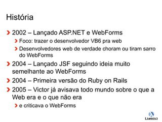 Globalcode – Open4education 
História 
2002 – Lançado ASP.NET e WebForms 
Foco: trazer o desenvolvedor VB6 pra web 
Desenvolvedores web de verdade choram ou tiram sarro 
do WebForms 
2004 – Lançado JSF seguindo ideia muito 
semelhante ao WebForms 
2004 – Primeira versão do Ruby on Rails 
2005 – Victor já avisava todo mundo sobre o que a 
Web era e o que não era 
e criticava o WebForms 
 