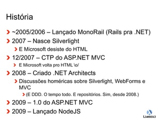 Globalcode – Open4education 
História 
~2005/2006 – Lançado MonoRail (Rails pra .NET) 
2007 – Nasce Silverlight 
E Microsoft desiste do HTML 
12/2007 – CTP do ASP.NET MVC 
E Microsoft volta pro HTML o/ 
2008 – Criado .NET Architects 
Discussões homéricas sobre Silverlight, WebForms e 
MVC 
(E DDD. O tempo todo. E repositórios. Sim, desde 2008.) 
2009 – 1.0 do ASP.NET MVC 
2009 – Lançado NodeJS 
 