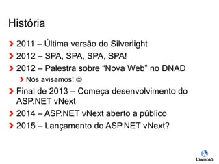 Globalcode – Open4education 
História 
2011 – Última versão do Silverlight 
2012 – SPA, SPA, SPA, SPA! 
2012 – Palestra sobre “Nova Web” no DNAD 
Nós avisamos!  
Final de 2013 – Começa desenvolvimento do 
ASP.NET vNext 
2014 – ASP.NET vNext aberto a público 
2015 – Lançamento do ASP.NET vNext? 
 