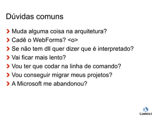 Globalcode – Open4education 
Dúvidas comuns 
Muda alguma coisa na arquitetura? 
Cadê o WebForms? <o> 
Se não tem dll quer dizer que é interpretado? 
Vai ficar mais lento? 
Vou ter que codar na linha de comando? 
Vou conseguir migrar meus projetos? 
A Microsoft me abandonou? 
 