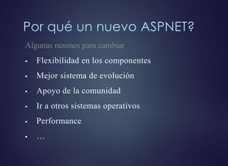 Por qué un nuevo ASPNET?
Algunas razones para cambiar
 Flexibilidad en los componentes
 Mejor sistema de evolución
 Apoyo de la comunidad
 Ir a otros sistemas operativos
 Performance
 …
 