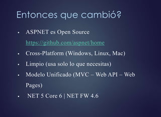 Entonces que cambió?
 ASPNET es Open Source
https://github.com/aspnet/home
 Cross-Platform (Windows, Linux, Mac)
 Limpio (usa solo lo que necesitas)
 Modelo Unificado (MVC – Web API – Web
Pages)
 NET 5 Core 6 | NET FW 4.6
 