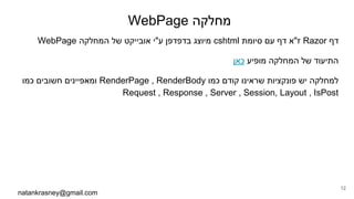 WebPage ‫מחלקה‬
WebPage ‫המחלקה‬ ‫של‬ ‫אובייקט‬ ‫ע"י‬ ‫בדפדפן‬ ‫מיוצג‬ cshtml ‫סיומת‬ ‫עם‬ ‫דף‬ ‫ז"א‬ Razor ‫דף‬
‫כאן‬ ‫מופיע‬ ‫המחלקה‬ ‫של‬ ‫התיעוד‬
‫כמו‬ ‫חשובים‬ ‫ומאפיינים‬ RenderPage , RenderBody ‫כמו‬ ‫קודם‬ ‫שראינו‬ ‫פונקציות‬ ‫יש‬ ‫למחלקה‬
Request , Response , Server , Session, Layout , IsPost
natankrasney@gmail.com
12
 