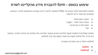 ‫לשרת‬ ‫מהקליינט‬ ‫מידע‬ ‫להעברת‬ form - ‫בטופס‬ ‫שימוש‬
‫השימוש‬ .‫לשרת‬ ‫המשתמש‬ ‫שמכניס‬ ‫מידע‬ ‫להעביר‬ ‫מאפשר‬ HTML ‫על‬ ‫בקורס‬ ‫למדנו‬ ‫אותו‬ form ‫אלמנט‬
: ‫לדוגמא‬ ‫נרחב‬ ‫מאוד‬ ‫הוא‬ ‫בטפסים‬
●‫לאתר‬ ‫רישום‬ ‫טופס‬
●Login - ‫לאתר‬ ‫כניסה‬ ‫טופס‬
●‫באינטרנט‬ ‫לקנייה‬ ‫טופס‬
●‫ועוד‬
‫הכפתור‬ .‫לשרת‬ ‫המידע‬ ‫את‬ ‫שולחת‬ ‫עליו‬ ‫שלחיצה‬ ‫וכפתור‬ ‫נתונים‬ ‫לקליטת‬ input ‫אלמנטי‬ ‫מכיל‬ from ‫אלמנט‬
.submit ‫ערך‬ ‫בעל‬ type ‫מאפיין‬ ‫עם‬ input ‫אלמנט‬ ‫כלל‬ ‫בדרך‬ ‫הוא‬
: ‫חשובים‬ ‫מאפינים‬ ‫שני‬ ‫יש‬ form ‫לאלמנט‬
●action
●method
natankrasney@gmail.com
14
 