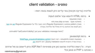 client validation - ‫טפסים‬
: ‫רמות‬ ‫בכמה‬ ‫לעשות‬ ‫ניתן‬ ‫קליינט‬ ‫בצד‬ (‫תקינות‬ ‫)בדיקת‬ ‫וולידציה‬
●:input ‫אלמנט‬ ‫עבור‬ ‫לדוגמא‬ HTML ‫ברמת‬
○required ‫מאפיין‬
○min,max,step ‫מאפינים‬ : type numeric
○.(‫כאן‬ ‫וגם‬ ‫כאן‬ Regular Expression ‫על‬ ‫כללי‬ ‫הסבר‬ ‫)ראה‬ Regular Expression ‫ב‬ ‫ושימוש‬ pattern ‫מאפיין‬
‫בעזרת‬ ‫הולידציה‬ ‫של‬ ‫מחדל‬ ‫ברירת‬ ‫ההודעה‬ ‫את‬ ‫לשנות‬ ‫ניתן‬
oninvalid="setCustomValidity(' put your validation message here')”
●javascript ‫ברמת‬
○WebPage_onsubmitValidation.cshtml ‫דוגמה‬ ‫ראה‬ - onsubmit ‫המאורע‬ ‫באמצעות‬
○‫כאן‬ ‫לדוגמא‬ ‫ראה‬ jQuery.Validation ‫לדוגמא‬ ‫חיצונית‬ ‫ספריה‬ ‫בעזרת‬
‫שרתים‬ ‫מול‬ ‫גם‬ ‫ליישמם‬ ‫וניתן‬ ASP.Net ‫ל‬ ‫ספציפיות‬ ‫אינן‬ ‫כאן‬ ‫שהוצגו‬ ‫הולידציה‬ ‫גישות‬ ‫כל‬ : ‫הערה‬
‫וכולי‬ java ‫או‬ PHP ‫ב‬ ‫שנכתבו‬
natankrasney@gmail.com
22
 