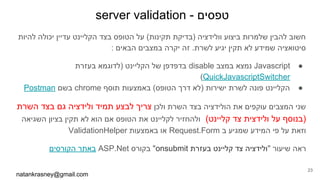 server validation - ‫טפסים‬
natankrasney@gmail.com
23
‫להיות‬ ‫יכולה‬ ‫עדיין‬ ‫הקליינט‬ ‫בצד‬ ‫הטופס‬ ‫על‬ (‫תקינות‬ ‫)בדיקת‬ ‫וולידציה‬ ‫ביצוע‬ ‫שלמרות‬ ‫להבין‬ ‫חשוב‬
: ‫הבאים‬ ‫במצבים‬ ‫יקרה‬ ‫זה‬ .‫לשרת‬ ‫יגיע‬ ‫תקין‬ ‫לא‬ ‫שמידע‬ ‫סיטואציה‬
●‫בעזרת‬ ‫)לדוגמא‬ ‫הקליינט‬ ‫של‬ ‫בדפדפן‬ disable ‫במצב‬ ‫נמצא‬ Javascript
(QuickJavascriptSwitcher
●Postman ‫בשם‬ chrome ‫תוסף‬ ‫באמצעות‬ (‫הטופס‬ ‫דרך‬ ‫)לא‬ ‫ישירות‬ ‫לשרת‬ ‫פונה‬ ‫הקליינט‬
‫השרת‬ ‫בצד‬ ‫גם‬ ‫ולידציה‬ ‫תמיד‬ ‫לבצע‬ ‫צריך‬ ‫ולכן‬ ‫השרת‬ ‫בצד‬ ‫הולידציה‬ ‫את‬ ‫עוקפים‬ ‫המצבים‬ ‫שני‬
‫השגיאה‬ ‫בציון‬ ‫תקין‬ ‫לא‬ ‫הוא‬ ‫אם‬ ‫הטופס‬ ‫את‬ ‫לקליינט‬ ‫ולהחזיר‬ (‫קליינט‬ ‫צד‬ ‫ולידצית‬ ‫על‬ ‫)בנוסף‬
ValidationHelper ‫באמצעות‬ ‫או‬ Request.Form ‫ב‬ ‫שמגיע‬ ‫המידע‬ ‫פי‬ ‫על‬ ‫וזאת‬
‫הקורסים‬ ‫באתר‬ ASP.Net ‫בקורס‬ "onsubmit ‫בעזרת‬ ‫קליינט‬ ‫צד‬ ‫"ולידציה‬ ‫שיעור‬ ‫ראה‬
 