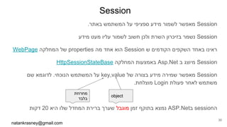 Session
.‫באתר‬ ‫המשתמש‬ ‫על‬ ‫ספציפי‬ ‫מידע‬ ‫לשמור‬ ‫מאפשר‬ Session
‫מידע‬ ‫מעט‬ ‫עליו‬ ‫לשמור‬ ‫חשוב‬ ‫ולכן‬ ‫השרת‬ ‫בזיכרון‬ ‫נשמר‬ Session
WebPage ‫המחלקה‬ ‫של‬ properties ‫מה‬ ‫אחד‬ ‫הוא‬ Session ‫ש‬ ‫הקודמים‬ ‫השקפים‬ ‫באחד‬ ‫ראינו‬
HttpSessionStateBase ‫המחלקה‬ ‫באמצעות‬ Asp.Net ‫ב‬ ‫מיוצג‬ Session
‫שם‬ ‫לדוגמא‬ .‫הנוכחי‬ ‫המשתמש‬ ‫על‬ key,value ‫של‬ ‫בצורה‬ ‫מידע‬ ‫שמירה‬ ‫מאפשר‬ Session
.‫מוצלחת‬ Login ‫פעולת‬ ‫לאחר‬ ‫משתמש‬
‫דקות‬ 20 ‫היא‬ ‫שלו‬ ‫המחדל‬ ‫ברירת‬ ‫שערך‬ ‫מוגבל‬ ‫זמן‬ ‫בתוקף‬ ‫נמצא‬ ASP.Net‫ב‬ session‫ה‬
natankrasney@gmail.com
30
object
‫מחרוזת‬
‫בלבד‬
 