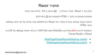 Razor ‫תחביר‬
‫כאלה‬ ‫כמה‬ ‫יכולים‬ .C# ‫ב‬ ‫ונכתב‬ @{ } ‫בעזרת‬ ‫מוגדר‬ Razor ‫ב‬ ‫קוד‬ ‫בלוק‬
‫בתחילתם‬ @ ‫עם‬ ‫מסומנים‬ HTML ‫ה‬ ‫בתוך‬ ‫ופונקציות‬ ‫משתנים‬
csharp ‫כתוב‬ ‫קוד‬ ‫של‬ ‫שילוב‬ ‫שזה‬ cshtml ‫הוא‬ Razor ‫של‬ ‫תחביר‬ ‫בעזרת‬ ‫שנכתב‬ ‫הקובץ‬ ‫סיומת‬
HTML ‫בתוך‬
‫או‬ (C# ‫של‬ debug ‫יאפשר‬ ‫)לא‬ ‫ריק‬ ASP.Net ‫מסוג‬ WebSite ‫מפרויקט‬ ‫כחלק‬ ‫להרצה‬ ‫דוגמאות‬
:Visual Studio ‫ב‬ Razor
●WebPageSimpleRazorWithArray.cshtml
●WebPageSimpleRazorWithList.cshtml
natankrasney@gmail.com
6
 