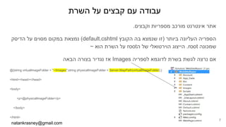 ‫השרת‬ ‫על‬ ‫קבצים‬ ‫עם‬ ‫עבודה‬
.‫וקבצים‬ ‫מספריות‬ ‫מורכב‬ ‫אינטרנט‬ ‫אתר‬
‫הדיסק‬ ‫על‬ ‫מסוים‬ ‫במקום‬ ‫נמצאת‬ (default.cshtml ‫הקובץ‬ ‫בה‬ ‫שנמצא‬ ‫)זו‬ ‫ביותר‬ ‫העליונה‬ ‫הספריה‬
~ ‫הוא‬ ‫השרת‬ ‫על‬ root‫ה‬ ‫של‬ ‫הוירטואלי‬ ‫הייצוג‬ .root ‫שמכונה‬
‫הבאה‬ ‫בצורה‬ ‫נגדיר‬ ‫אז‬ Images ‫לספריה‬ ‫לדוגמא‬ ‫בשרת‬ ‫לגשת‬ ‫נרצה‬ ‫אם‬
@{string virtualImageFolder = "~/Images";string physicalImageFolder = Server.MapPath(virtualImageFolder);}
<html><head></head>
<body>
<p>@physicalImageFolder</p>
</body>
</html>
natankrasney@gmail.com
7
 