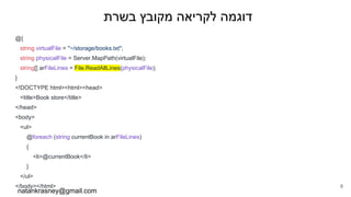 ‫בשרת‬ ‫מקובץ‬ ‫לקריאה‬ ‫דוגמה‬
@{
string virtualFile = "~/storage/books.txt";
string physicalFile = Server.MapPath(virtualFile);
string[] arFileLines = File.ReadAllLines(physicalFile);
}
<!DOCTYPE html><html><head>
<title>Book store</title>
</head>
<body>
<ul>
@foreach (string currentBook in arFileLines)
{
<li>@currentBook</li>
}
</ul>
</body></html>
natankrasney@gmail.com
8
 