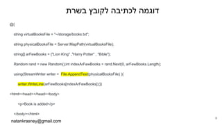 ‫בשרת‬ ‫לקובץ‬ ‫לכתיבה‬ ‫דוגמה‬
@{
string virtualBooksFile = "~/storage/books.txt";
string physicalBooksFile = Server.MapPath(virtualBooksFile);
string[] arFewBooks = {"Lion King" ,"Harry Potter" , "Bible"};
Random rand = new Random();int indexArFewBooks = rand.Next(0, arFewBooks.Length);
using(StreamWriter writer = File.AppendText(physicalBooksFile) ){
writer.WriteLine(arFewBooks[indexArFewBooks]);}}
<html><head></head><body>
<p>Book is added</p>
</body></html>
natankrasney@gmail.com
9
 