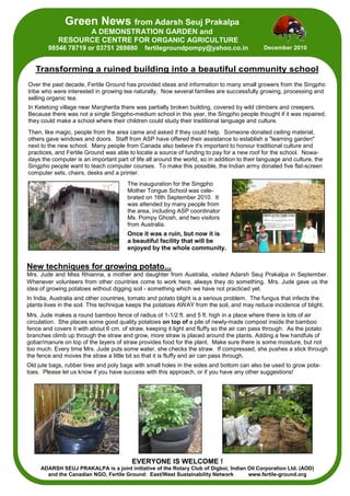 Green News from Adarsh Seuj Prakalpa
                  A DEMONSTRATION GARDEN and
            RESOURCE CENTRE FOR ORGANIC AGRICULTURE
        98546 78719 or 03751 269880           fertilegroundpompy@yahoo.co.in                  December 2010


   Transforming a ruined building into a beautiful community school
Over the past decade, Fertile Ground has provided ideas and information to many small growers from the Singpho
tribe who were interested in growing tea naturally. Now several families are successfully growing, processing and
selling organic tea.
In Ketetong village near Margherita there was partially broken building, covered by wild climbers and creepers.
Because there was not a single Singpho-medium school in this year, the Singpho people thought if it was repaired,
they could make a school where their children could study their traditional language and culture.
Then, like magic, people from the area came and asked if they could help. Someone donated ceiling material,
others gave windows and doors. Staff from ASP have offered their assistance to establish a "learning garden"
next to the new school. Many people from Canada also believe it's important to honour traditional culture and
practices, and Fertile Ground was able to locate a source of funding to pay for a new roof for the school. Nowa-
days the computer is an important part of life all around the world, so in addition to their language and culture, the
Singpho people want to teach computer courses. To make this possible, the Indian army donated five flat-screen
computer sets, chairs, desks and a printer.
                                       The inauguration for the Singpho
                                       Mother Tongue School was cele-
                                       brated on 16th September 2010. It
                                       was attended by many people from
                                       the area, including ASP coordinator
                                       Ms. Pompy Ghosh, and two visitors
                                       from Australia.
                                       Once it was a ruin, but now it is
                                       a beautiful facility that will be
                                       enjoyed by the whole community.


New techniques for growing potato...
Mrs. Jude and Miss Rhianna, a mother and daughter from Australia, visited Adarsh Seuj Prakalpa in September.
Whenever volunteers from other countries come to work here, always they do something. Mrs. Jude gave us the
idea of growing potatoes without digging soil - something which we have not practiced yet.
In India, Australia and other countries, tomato and potato blight is a serious problem. The fungus that infects the
plants lives in the soil. This technique keeps the potatoes AWAY from the soil, and may reduce incidence of blight.
Mrs. Jude makes a round bamboo fence of radius of 1-1/2 ft. and 5 ft. high in a place where there is lots of air
circulation. She places some good quality potatoes on top of a pile of newly-made compost inside the bamboo
fence and covers it with about 6 cm. of straw, keeping it light and fluffy so the air can pass through. As the potato
branches climb up through the straw and grow, more straw is placed around the plants. Adding a few handfuls of
gobar/manure on top of the layers of straw provides food for the plant. Make sure there is some moisture, but not
too much. Every time Mrs. Jude puts some water, she checks the straw. If compressed, she pushes a stick through
the fence and moves the straw a little bit so that it is fluffy and air can pass through.
Old jute bags, rubber tires and poly bags with small holes in the sides and bottom can also be used to grow pota-
toes. Please let us know if you have success with this approach, or if you have any other suggestions!




                                         EVERYONE IS WELCOME !
     ADARSH SEUJ PRAKALPA is a joint initiative of the Rotary Club of Digboi, Indian Oil Corporation Ltd. (AOD)
       and the Canadian NGO, Fertile Ground: East/West Sustainability Network        www.fertile-ground.org
 