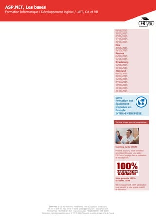 CERTYOU, 37 rue des Mathurins, 75008 PARIS - SAS au capital de 10 000 Euros
Tél : 01 42 93 52 72 - Fax : 01 70 72 02 72 - contact@certyou.com - www.certyou.com
RCS de Paris n° 804 509 461- TVA intracommunautaire FR03 804509461 - APE 8559A
Déclaration d’activité enregistrée sous le N° 11 75 52524 75 auprès du préfet de région d’Ile-de-France
ASP.NET, Les bases
Formation Informatique / Développement logiciel / .NET, C# et VB
08/06/2015
20/07/2015
07/09/2015
12/10/2015
23/11/2015
Nice
22/06/2015
26/10/2015
Rennes
06/07/2015
16/11/2015
Strasbourg
15/06/2015
19/10/2015
Toulouse
09/03/2015
20/04/2015
15/06/2015
27/07/2015
14/09/2015
19/10/2015
30/11/2015
Cette
formation est
également
proposée en
formule
INTRA-ENTREPRISE.
Inclus dans cette formation
Coaching Après-COURS
Pendant 30 jours, votre formateur
sera disponible pour vous aider.
CERTyou s'engage dans la réalisation
de vos objectifs.
Votre garantie 100%
SATISFACTION
Notre engagement 100% satisfaction
vous garantit la plus grande qualité
de formation.
 