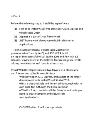 ASP.net 4
Follow the following step to install the asp software
(1) First of all install Visual web Develpoer 2010 Express and
visual studio 2010
(2) Asp.net is a part of .NET frame Work
(3) .NET frame work allows you to build rich internet
applications.
(4)The current versions, Visual Studio 2010 (often
pronounced as “twenty-ten”) and ASP.NET 4, build
on top of the successful Visual Studio 2008 and ASP.NET 3.5
releases, leaving many of the beloved features in place, while
adding new features and tools in other areas.
Visual Web Developer comes in two flavors: as a standalone
and free version called Microsoft Visual
Web Developer 2010 Express, and as part of the larger
development suite called Visual Studio 2010,
which is also available in different editions, each with its
own price tag. Although the Express edition
of VWD is free, it contains all the features and tools you
need to create complex and feature-rich
web applications.
(5)CHECK other free Express products.
 