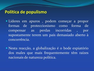 Política de populismoLíderes em apuros , podem começar a propor formas de proteccionismo como forma de compensar as perdas incorridas , por supostamente terem um país demasiado aberto à concorrência.Nesta reacção, a globalização é o bode expiatório dos males que mais frequentemente têm raízes nacionais de natureza política. 