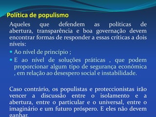 Política de populismoAqueles que defendem as políticas de abertura, transparência e boa governação devem encontrar formas de responder a essas críticas a dois níveis: Ao nível de princípio ;E ao nível de soluções práticas , que podem proporcionar algum tipo de segurança económica , em relação ao desespero social e instabilidade. Caso contrário, os populistas e proteccionistas irão vencer a discussão entre o isolamento e a abertura, entre o particular e o universal, entre o imaginário e um futuro próspero. E eles não devem ganhar.