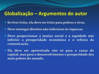 Globalização – Argumentos do autorSe tiver êxito, ela deve ter êxito para pobres e ricos. Deve entregar direitos não inferiores às riquezas. Deve proporcionar a justiça social e a equidade não inferior a prosperidade económica e o reforço da comunicação. Ela deve ser aproveitada não só para a causa do capital, mas para o desenvolvimento e prosperidade dos mais pobres do mundo. 