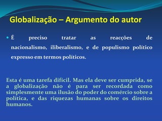 Globalização – Argumento do autorÉ preciso tratar as reacções de nacionalismo, iliberalismo, e de populismo político expresso em termos políticos. Esta é uma tarefa difícil. Mas ela deve ser cumprida, se a globalização não é para ser recordada como simplesmente uma ilusão do poder do comércio sobre a política, e das riquezas humanas sobre os direitos humanos.