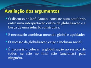 Avaliação dos argumentosO discurso de Kofi Annan, consiste num equilíbrio entre uma interpretação crítica da globalização e a busca de uma solução construtiva. É necessário combinar mercado global e equidade;O sucesso da globalização exige a inclusão social;É necessário colocar  a globalização ao serviço de todos, se não no final não funcionará para ninguém. 