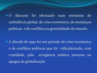 O discurso foi efectuado num momento de turbulência global, de crise económica, de mudanças politicas  e de conflitos na generalidade do mundo.A década de 1990 foi um período de crise económica e de conflitos políticos que foi  ridicularizado, com crueldade, pela  arrogância política presente no apogeu da globalização. 