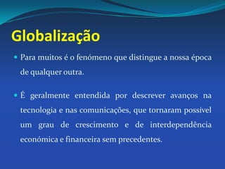 GlobalizaçãoPara muitos é o fenómeno que distingue a nossa época de qualquer outra. É geralmente entendida por descrever avanços na tecnologia e nas comunicações, que tornaram possível um grau de crescimento e de interdependência económica e financeira sem precedentes.