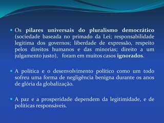 Os pilares universais do pluralismo democrático (sociedade baseada no primado da Lei; responsabilidade legitima dos governos; liberdade de expressão, respeito pelos direitos humanos e das minorias; direito a um julgamento justo),   foram em muitos casos ignorados.A política e o desenvolvimento político como um todo sofreu uma forma de negligência benigna durante os anos de glória da globalização.A paz e a prosperidade dependem da legitimidade, e de políticas responsáveis.