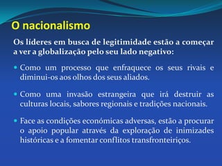 O nacionalismoOs líderes em busca de legitimidade estão a começar a ver a globalização pelo seu lado negativo: Como um processo que enfraquece os seus rivais e diminui-os aos olhos dos seus aliados. Como uma invasão estrangeira que irá destruir as culturas locais, sabores regionais e tradições nacionais.Face as condições económicas adversas, estão a procurar o apoio popular através da exploração de inimizades históricas e a fomentar conflitos transfronteiriços. 