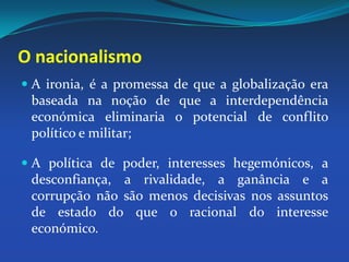 A ironia, é a promessa de que a globalização era baseada na noção de que a interdependência económica eliminaria o potencial de conflito político e militar;A política de poder, interesses hegemónicos, a desconfiança, a rivalidade, a ganância e a corrupção não são menos decisivas nos assuntos de estado do que o racional do interesse económico.O nacionalismo