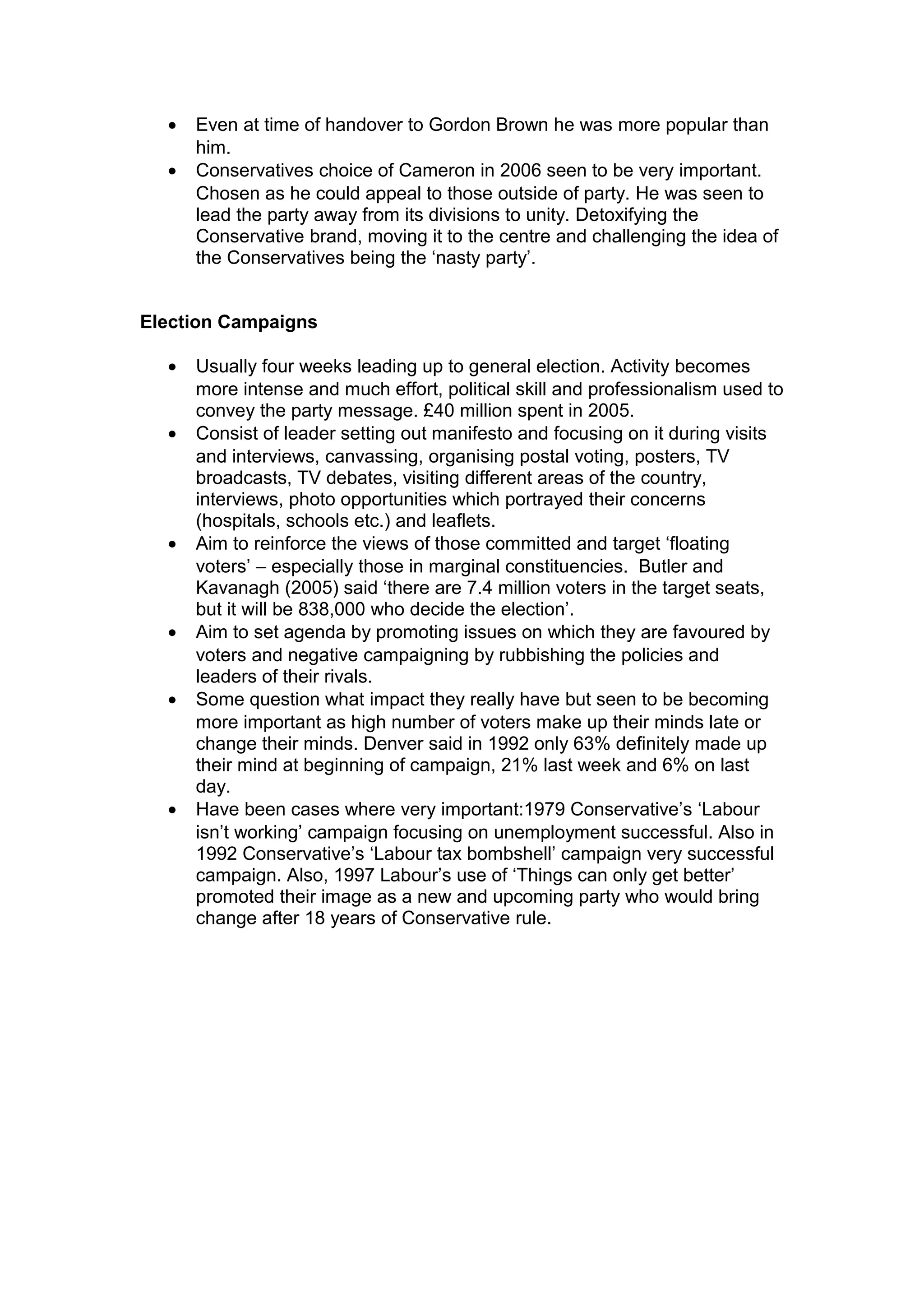 •   Even at time of handover to Gordon Brown he was more popular than
      him.
  •   Conservatives choice of Cameron in 2006 seen to be very important.
      Chosen as he could appeal to those outside of party. He was seen to
      lead the party away from its divisions to unity. Detoxifying the
      Conservative brand, moving it to the centre and challenging the idea of
      the Conservatives being the ‘nasty party’.


Election Campaigns

  •   Usually four weeks leading up to general election. Activity becomes
      more intense and much effort, political skill and professionalism used to
      convey the party message. £40 million spent in 2005.
  •   Consist of leader setting out manifesto and focusing on it during visits
      and interviews, canvassing, organising postal voting, posters, TV
      broadcasts, TV debates, visiting different areas of the country,
      interviews, photo opportunities which portrayed their concerns
      (hospitals, schools etc.) and leaflets.
  •   Aim to reinforce the views of those committed and target ‘floating
      voters’ – especially those in marginal constituencies. Butler and
      Kavanagh (2005) said ‘there are 7.4 million voters in the target seats,
      but it will be 838,000 who decide the election’.
  •   Aim to set agenda by promoting issues on which they are favoured by
      voters and negative campaigning by rubbishing the policies and
      leaders of their rivals.
  •   Some question what impact they really have but seen to be becoming
      more important as high number of voters make up their minds late or
      change their minds. Denver said in 1992 only 63% definitely made up
      their mind at beginning of campaign, 21% last week and 6% on last
      day.
  •   Have been cases where very important:1979 Conservative’s ‘Labour
      isn’t working’ campaign focusing on unemployment successful. Also in
      1992 Conservative’s ‘Labour tax bombshell’ campaign very successful
      campaign. Also, 1997 Labour’s use of ‘Things can only get better’
      promoted their image as a new and upcoming party who would bring
      change after 18 years of Conservative rule.
 