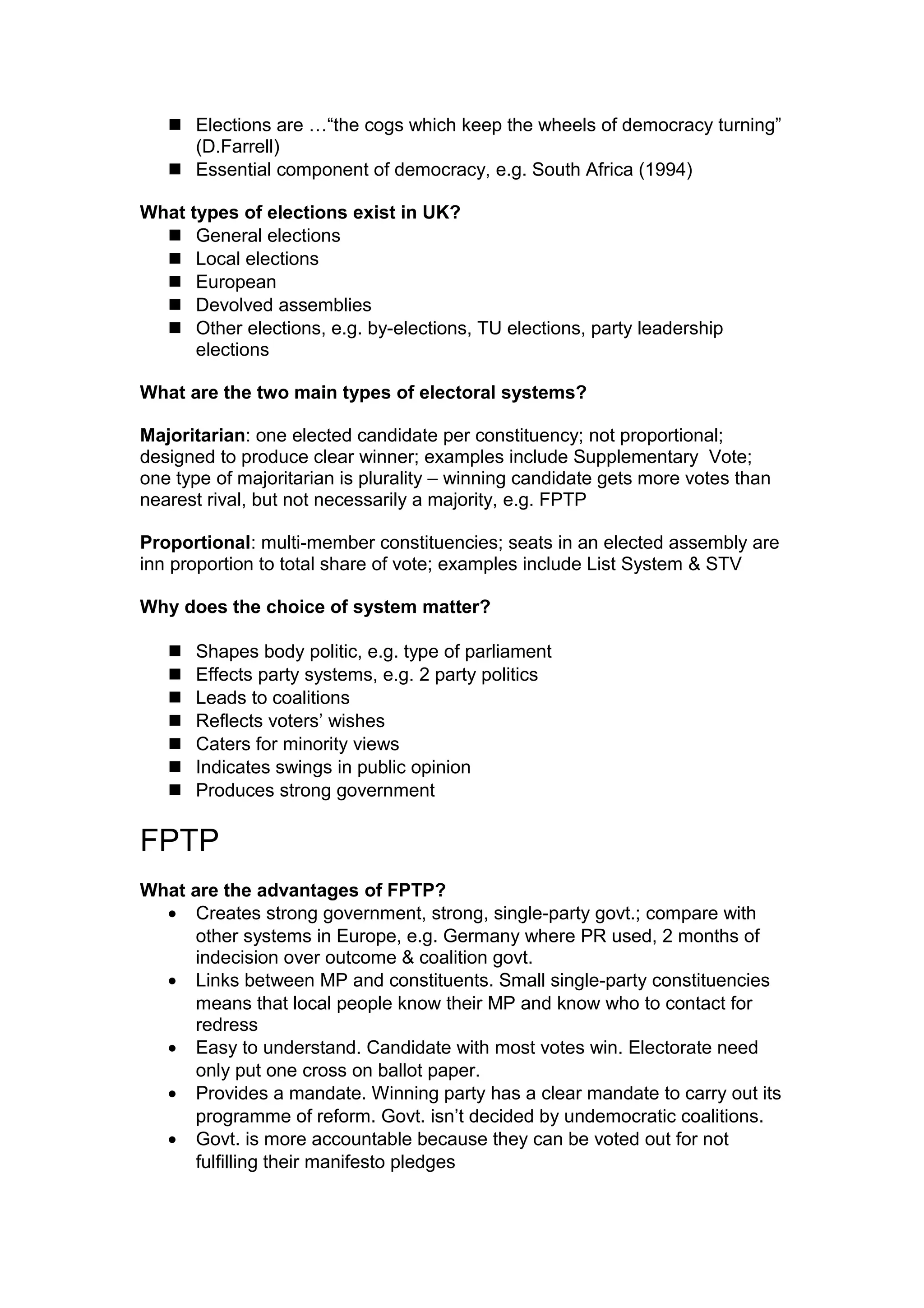  Elections are …“the cogs which keep the wheels of democracy turning”
     (D.Farrell)
    Essential component of democracy, e.g. South Africa (1994)

What types of elections exist in UK?
   General elections
   Local elections
   European
   Devolved assemblies
   Other elections, e.g. by-elections, TU elections, party leadership
      elections

What are the two main types of electoral systems?

Majoritarian: one elected candidate per constituency; not proportional;
designed to produce clear winner; examples include Supplementary Vote;
one type of majoritarian is plurality – winning candidate gets more votes than
nearest rival, but not necessarily a majority, e.g. FPTP

Proportional: multi-member constituencies; seats in an elected assembly are
inn proportion to total share of vote; examples include List System & STV

Why does the choice of system matter?

      Shapes body politic, e.g. type of parliament
      Effects party systems, e.g. 2 party politics
      Leads to coalitions
      Reflects voters’ wishes
      Caters for minority views
      Indicates swings in public opinion
      Produces strong government

FPTP
What are the advantages of FPTP?
  • Creates strong government, strong, single-party govt.; compare with
      other systems in Europe, e.g. Germany where PR used, 2 months of
      indecision over outcome & coalition govt.
  • Links between MP and constituents. Small single-party constituencies
      means that local people know their MP and know who to contact for
      redress
  • Easy to understand. Candidate with most votes win. Electorate need
      only put one cross on ballot paper.
  • Provides a mandate. Winning party has a clear mandate to carry out its
      programme of reform. Govt. isn’t decided by undemocratic coalitions.
  • Govt. is more accountable because they can be voted out for not
      fulfilling their manifesto pledges
 