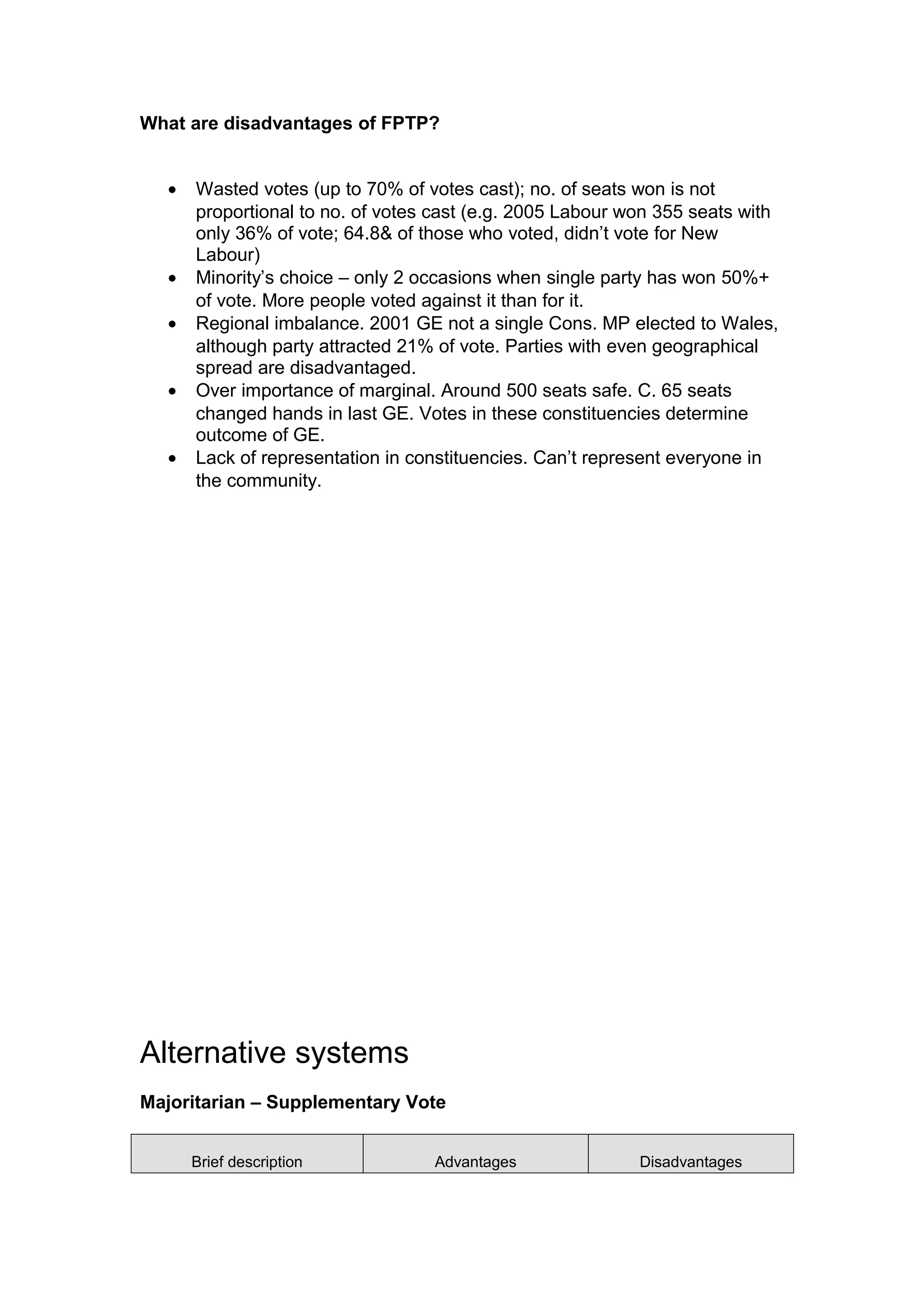 What are disadvantages of FPTP?


   •   Wasted votes (up to 70% of votes cast); no. of seats won is not
       proportional to no. of votes cast (e.g. 2005 Labour won 355 seats with
       only 36% of vote; 64.8& of those who voted, didn’t vote for New
       Labour)
   •   Minority’s choice – only 2 occasions when single party has won 50%+
       of vote. More people voted against it than for it.
   •   Regional imbalance. 2001 GE not a single Cons. MP elected to Wales,
       although party attracted 21% of vote. Parties with even geographical
       spread are disadvantaged.
   •   Over importance of marginal. Around 500 seats safe. C. 65 seats
       changed hands in last GE. Votes in these constituencies determine
       outcome of GE.
   •   Lack of representation in constituencies. Can’t represent everyone in
       the community.




Alternative systems
Majoritarian – Supplementary Vote


       Brief description           Advantages               Disadvantages
 