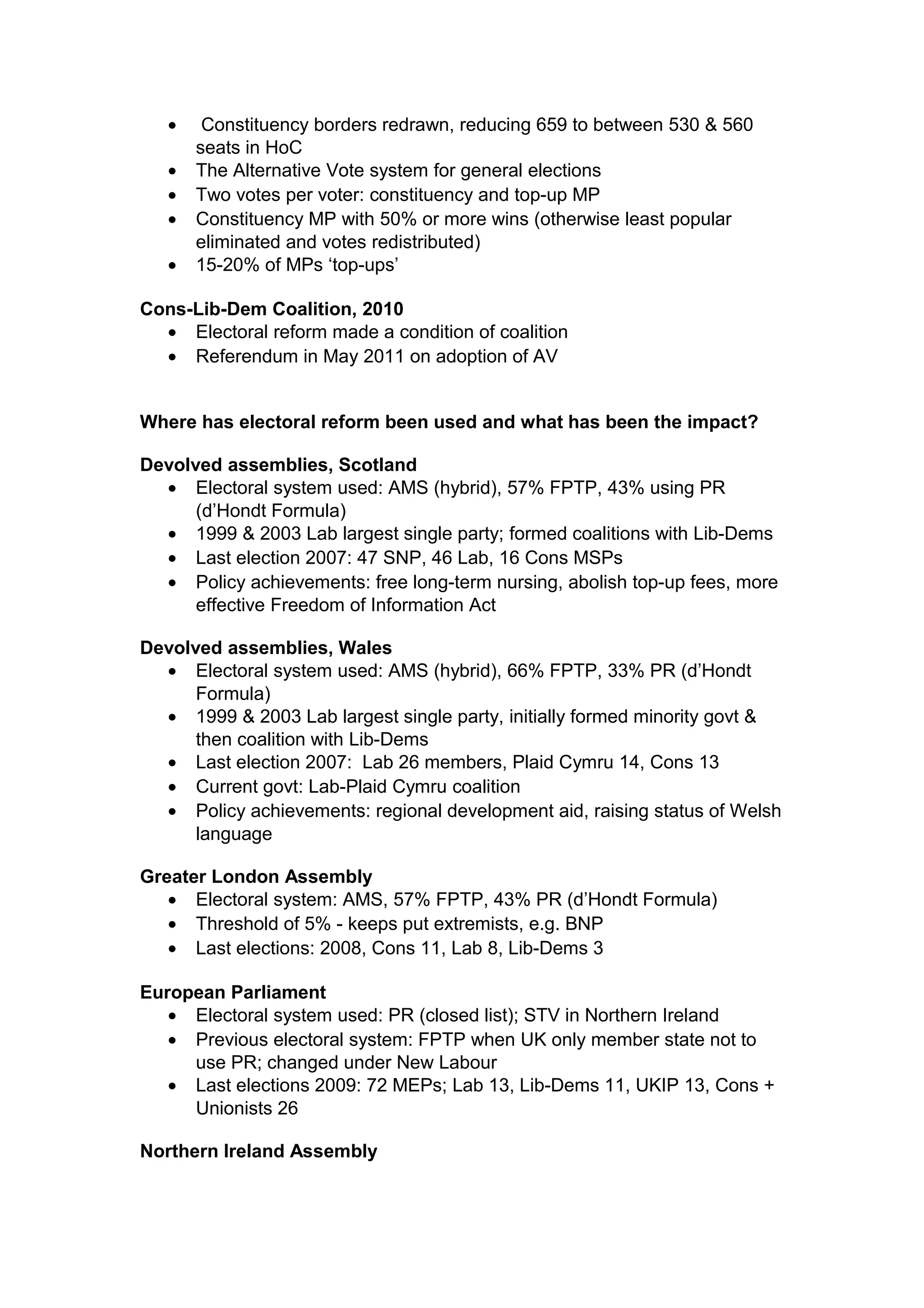 •    Constituency borders redrawn, reducing 659 to between 530 & 560
       seats in HoC
   •   The Alternative Vote system for general elections
   •   Two votes per voter: constituency and top-up MP
   •   Constituency MP with 50% or more wins (otherwise least popular
       eliminated and votes redistributed)
   •   15-20% of MPs ‘top-ups’

Cons-Lib-Dem Coalition, 2010
  • Electoral reform made a condition of coalition
  • Referendum in May 2011 on adoption of AV


Where has electoral reform been used and what has been the impact?

Devolved assemblies, Scotland
  • Electoral system used: AMS (hybrid), 57% FPTP, 43% using PR
      (d’Hondt Formula)
  • 1999 & 2003 Lab largest single party; formed coalitions with Lib-Dems
  • Last election 2007: 47 SNP, 46 Lab, 16 Cons MSPs
  • Policy achievements: free long-term nursing, abolish top-up fees, more
      effective Freedom of Information Act

Devolved assemblies, Wales
  • Electoral system used: AMS (hybrid), 66% FPTP, 33% PR (d’Hondt
      Formula)
  • 1999 & 2003 Lab largest single party, initially formed minority govt &
      then coalition with Lib-Dems
  • Last election 2007: Lab 26 members, Plaid Cymru 14, Cons 13
  • Current govt: Lab-Plaid Cymru coalition
  • Policy achievements: regional development aid, raising status of Welsh
      language

Greater London Assembly
   • Electoral system: AMS, 57% FPTP, 43% PR (d’Hondt Formula)
   • Threshold of 5% - keeps put extremists, e.g. BNP
   • Last elections: 2008, Cons 11, Lab 8, Lib-Dems 3

European Parliament
   • Electoral system used: PR (closed list); STV in Northern Ireland
   • Previous electoral system: FPTP when UK only member state not to
     use PR; changed under New Labour
   • Last elections 2009: 72 MEPs; Lab 13, Lib-Dems 11, UKIP 13, Cons +
     Unionists 26

Northern Ireland Assembly
 