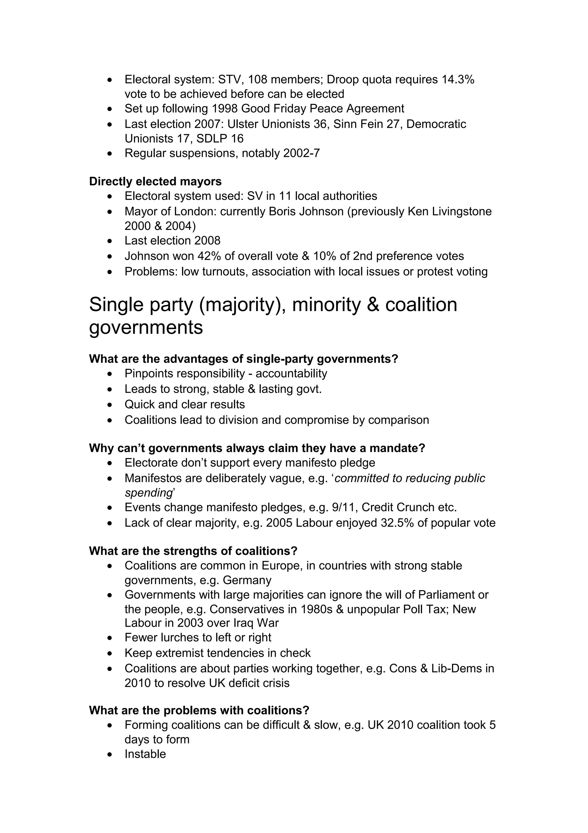 •   Electoral system: STV, 108 members; Droop quota requires 14.3%
       vote to be achieved before can be elected
   •   Set up following 1998 Good Friday Peace Agreement
   •   Last election 2007: Ulster Unionists 36, Sinn Fein 27, Democratic
       Unionists 17, SDLP 16
   •   Regular suspensions, notably 2002-7

Directly elected mayors
   • Electoral system used: SV in 11 local authorities
   • Mayor of London: currently Boris Johnson (previously Ken Livingstone
       2000 & 2004)
   • Last election 2008
   • Johnson won 42% of overall vote & 10% of 2nd preference votes
   • Problems: low turnouts, association with local issues or protest voting


Single party (majority), minority & coalition
governments
What are the advantages of single-party governments?
  • Pinpoints responsibility - accountability
  • Leads to strong, stable & lasting govt.
  • Quick and clear results
  • Coalitions lead to division and compromise by comparison

Why can’t governments always claim they have a mandate?
  • Electorate don’t support every manifesto pledge
  • Manifestos are deliberately vague, e.g. ‘committed to reducing public
     spending’
  • Events change manifesto pledges, e.g. 9/11, Credit Crunch etc.
  • Lack of clear majority, e.g. 2005 Labour enjoyed 32.5% of popular vote

What are the strengths of coalitions?
  • Coalitions are common in Europe, in countries with strong stable
      governments, e.g. Germany
  • Governments with large majorities can ignore the will of Parliament or
      the people, e.g. Conservatives in 1980s & unpopular Poll Tax; New
      Labour in 2003 over Iraq War
  • Fewer lurches to left or right
  • Keep extremist tendencies in check
  • Coalitions are about parties working together, e.g. Cons & Lib-Dems in
      2010 to resolve UK deficit crisis

What are the problems with coalitions?
  • Forming coalitions can be difficult & slow, e.g. UK 2010 coalition took 5
      days to form
  • Instable
 