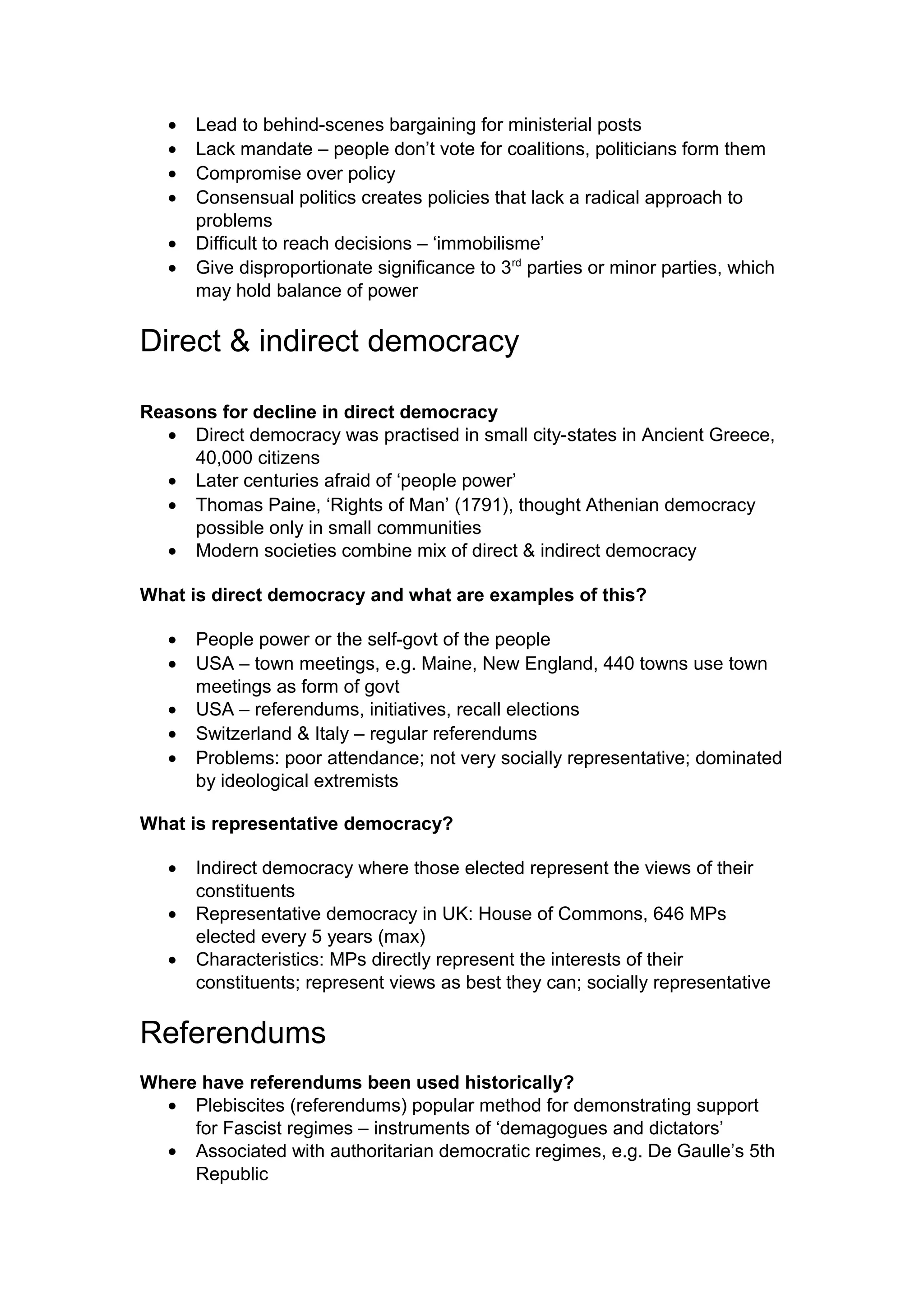 •   Lead to behind-scenes bargaining for ministerial posts
   •   Lack mandate – people don’t vote for coalitions, politicians form them
   •   Compromise over policy
   •   Consensual politics creates policies that lack a radical approach to
       problems
   •   Difficult to reach decisions – ‘immobilisme’
   •   Give disproportionate significance to 3rd parties or minor parties, which
       may hold balance of power

Direct & indirect democracy

Reasons for decline in direct democracy
  • Direct democracy was practised in small city-states in Ancient Greece,
     40,000 citizens
  • Later centuries afraid of ‘people power’
  • Thomas Paine, ‘Rights of Man’ (1791), thought Athenian democracy
     possible only in small communities
  • Modern societies combine mix of direct & indirect democracy

What is direct democracy and what are examples of this?

   •   People power or the self-govt of the people
   •   USA – town meetings, e.g. Maine, New England, 440 towns use town
       meetings as form of govt
   •   USA – referendums, initiatives, recall elections
   •   Switzerland & Italy – regular referendums
   •   Problems: poor attendance; not very socially representative; dominated
       by ideological extremists

What is representative democracy?

   •   Indirect democracy where those elected represent the views of their
       constituents
   •   Representative democracy in UK: House of Commons, 646 MPs
       elected every 5 years (max)
   •   Characteristics: MPs directly represent the interests of their
       constituents; represent views as best they can; socially representative

Referendums
Where have referendums been used historically?
  • Plebiscites (referendums) popular method for demonstrating support
     for Fascist regimes – instruments of ‘demagogues and dictators’
  • Associated with authoritarian democratic regimes, e.g. De Gaulle’s 5th
     Republic
 