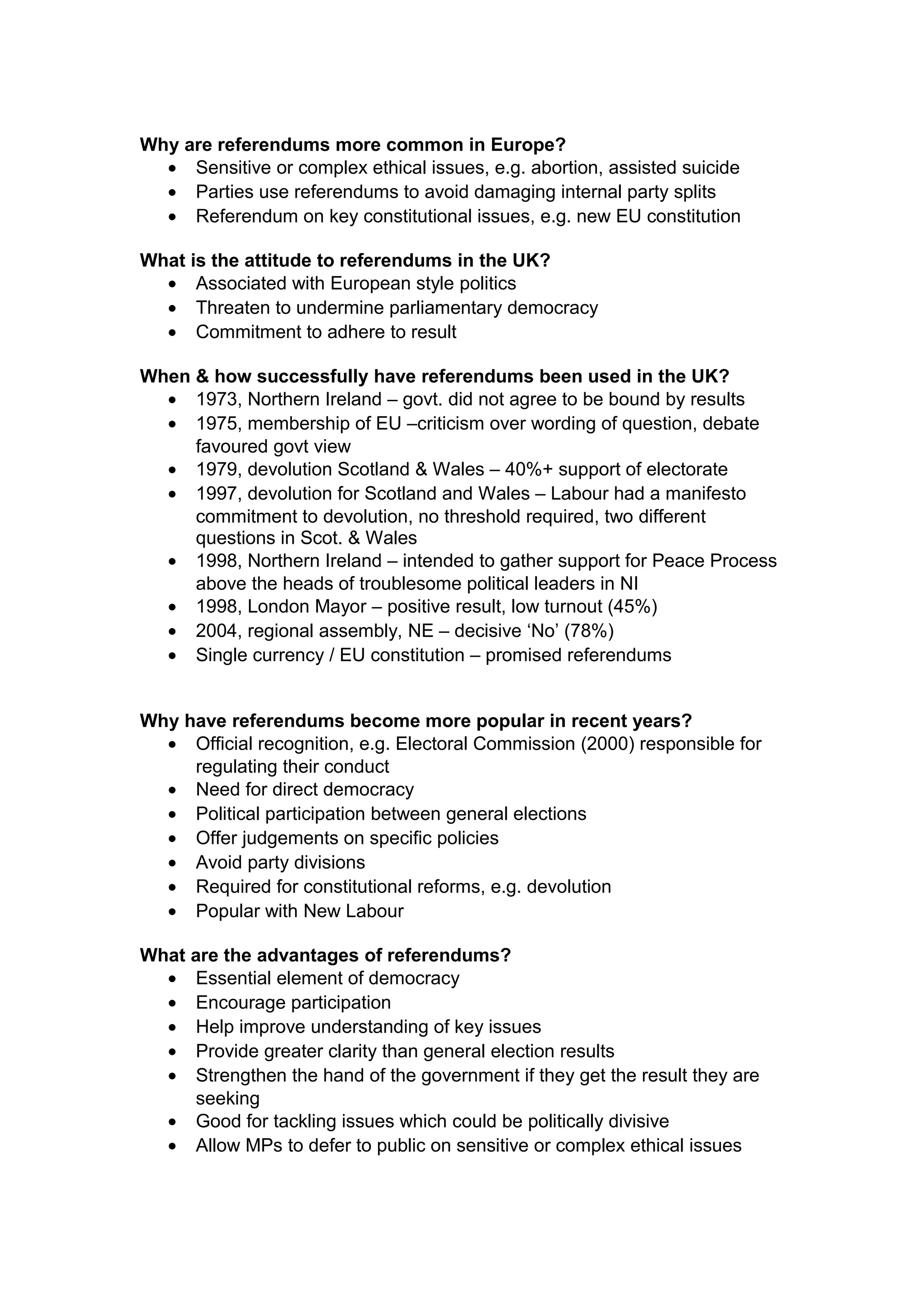 Why are referendums more common in Europe?
  • Sensitive or complex ethical issues, e.g. abortion, assisted suicide
  • Parties use referendums to avoid damaging internal party splits
  • Referendum on key constitutional issues, e.g. new EU constitution

What is the attitude to referendums in the UK?
  • Associated with European style politics
  • Threaten to undermine parliamentary democracy
  • Commitment to adhere to result

When & how successfully have referendums been used in the UK?
  • 1973, Northern Ireland – govt. did not agree to be bound by results
  • 1975, membership of EU –criticism over wording of question, debate
     favoured govt view
  • 1979, devolution Scotland & Wales – 40%+ support of electorate
  • 1997, devolution for Scotland and Wales – Labour had a manifesto
     commitment to devolution, no threshold required, two different
     questions in Scot. & Wales
  • 1998, Northern Ireland – intended to gather support for Peace Process
     above the heads of troublesome political leaders in NI
  • 1998, London Mayor – positive result, low turnout (45%)
  • 2004, regional assembly, NE – decisive ‘No’ (78%)
  • Single currency / EU constitution – promised referendums


Why have referendums become more popular in recent years?
  • Official recognition, e.g. Electoral Commission (2000) responsible for
     regulating their conduct
  • Need for direct democracy
  • Political participation between general elections
  • Offer judgements on specific policies
  • Avoid party divisions
  • Required for constitutional reforms, e.g. devolution
  • Popular with New Labour

What are the advantages of referendums?
  • Essential element of democracy
  • Encourage participation
  • Help improve understanding of key issues
  • Provide greater clarity than general election results
  • Strengthen the hand of the government if they get the result they are
      seeking
  • Good for tackling issues which could be politically divisive
  • Allow MPs to defer to public on sensitive or complex ethical issues
 