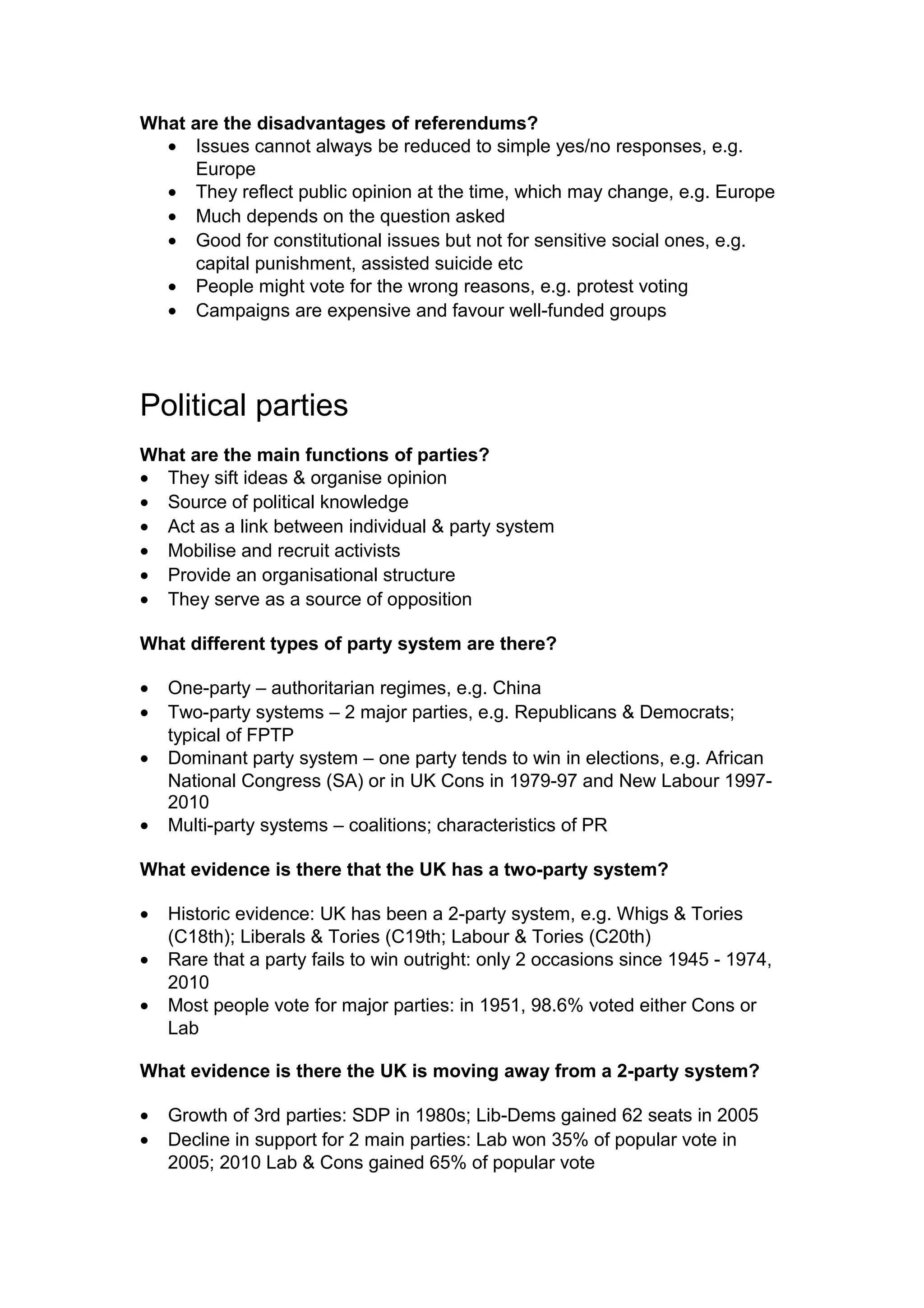 What are the disadvantages of referendums?
  • Issues cannot always be reduced to simple yes/no responses, e.g.
      Europe
  • They reflect public opinion at the time, which may change, e.g. Europe
  • Much depends on the question asked
  • Good for constitutional issues but not for sensitive social ones, e.g.
      capital punishment, assisted suicide etc
  • People might vote for the wrong reasons, e.g. protest voting
  • Campaigns are expensive and favour well-funded groups




Political parties
What are the main functions of parties?
• They sift ideas & organise opinion
• Source of political knowledge
• Act as a link between individual & party system
• Mobilise and recruit activists
• Provide an organisational structure
• They serve as a source of opposition

What different types of party system are there?

•   One-party – authoritarian regimes, e.g. China
•   Two-party systems – 2 major parties, e.g. Republicans & Democrats;
    typical of FPTP
•   Dominant party system – one party tends to win in elections, e.g. African
    National Congress (SA) or in UK Cons in 1979-97 and New Labour 1997-
    2010
•   Multi-party systems – coalitions; characteristics of PR

What evidence is there that the UK has a two-party system?

•   Historic evidence: UK has been a 2-party system, e.g. Whigs & Tories
    (C18th); Liberals & Tories (C19th; Labour & Tories (C20th)
•   Rare that a party fails to win outright: only 2 occasions since 1945 - 1974,
    2010
•   Most people vote for major parties: in 1951, 98.6% voted either Cons or
    Lab

What evidence is there the UK is moving away from a 2-party system?

•   Growth of 3rd parties: SDP in 1980s; Lib-Dems gained 62 seats in 2005
•   Decline in support for 2 main parties: Lab won 35% of popular vote in
    2005; 2010 Lab & Cons gained 65% of popular vote
 