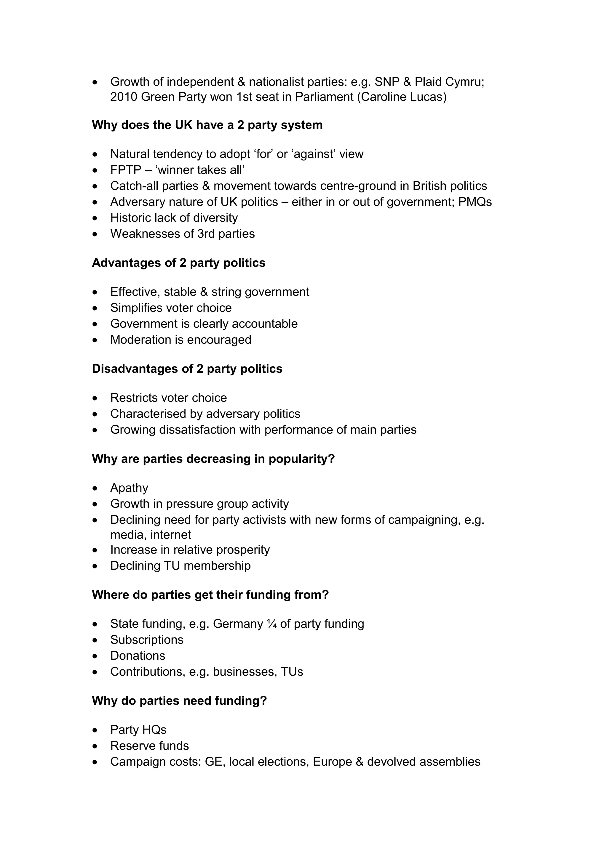 •   Growth of independent & nationalist parties: e.g. SNP & Plaid Cymru;
    2010 Green Party won 1st seat in Parliament (Caroline Lucas)

Why does the UK have a 2 party system

•   Natural tendency to adopt ‘for’ or ‘against’ view
•   FPTP – ‘winner takes all’
•   Catch-all parties & movement towards centre-ground in British politics
•   Adversary nature of UK politics – either in or out of government; PMQs
•   Historic lack of diversity
•   Weaknesses of 3rd parties

Advantages of 2 party politics

•   Effective, stable & string government
•   Simplifies voter choice
•   Government is clearly accountable
•   Moderation is encouraged

Disadvantages of 2 party politics

•   Restricts voter choice
•   Characterised by adversary politics
•   Growing dissatisfaction with performance of main parties

Why are parties decreasing in popularity?

•   Apathy
•   Growth in pressure group activity
•   Declining need for party activists with new forms of campaigning, e.g.
    media, internet
•   Increase in relative prosperity
•   Declining TU membership

Where do parties get their funding from?

•   State funding, e.g. Germany ¼ of party funding
•   Subscriptions
•   Donations
•   Contributions, e.g. businesses, TUs

Why do parties need funding?

•   Party HQs
•   Reserve funds
•   Campaign costs: GE, local elections, Europe & devolved assemblies
 