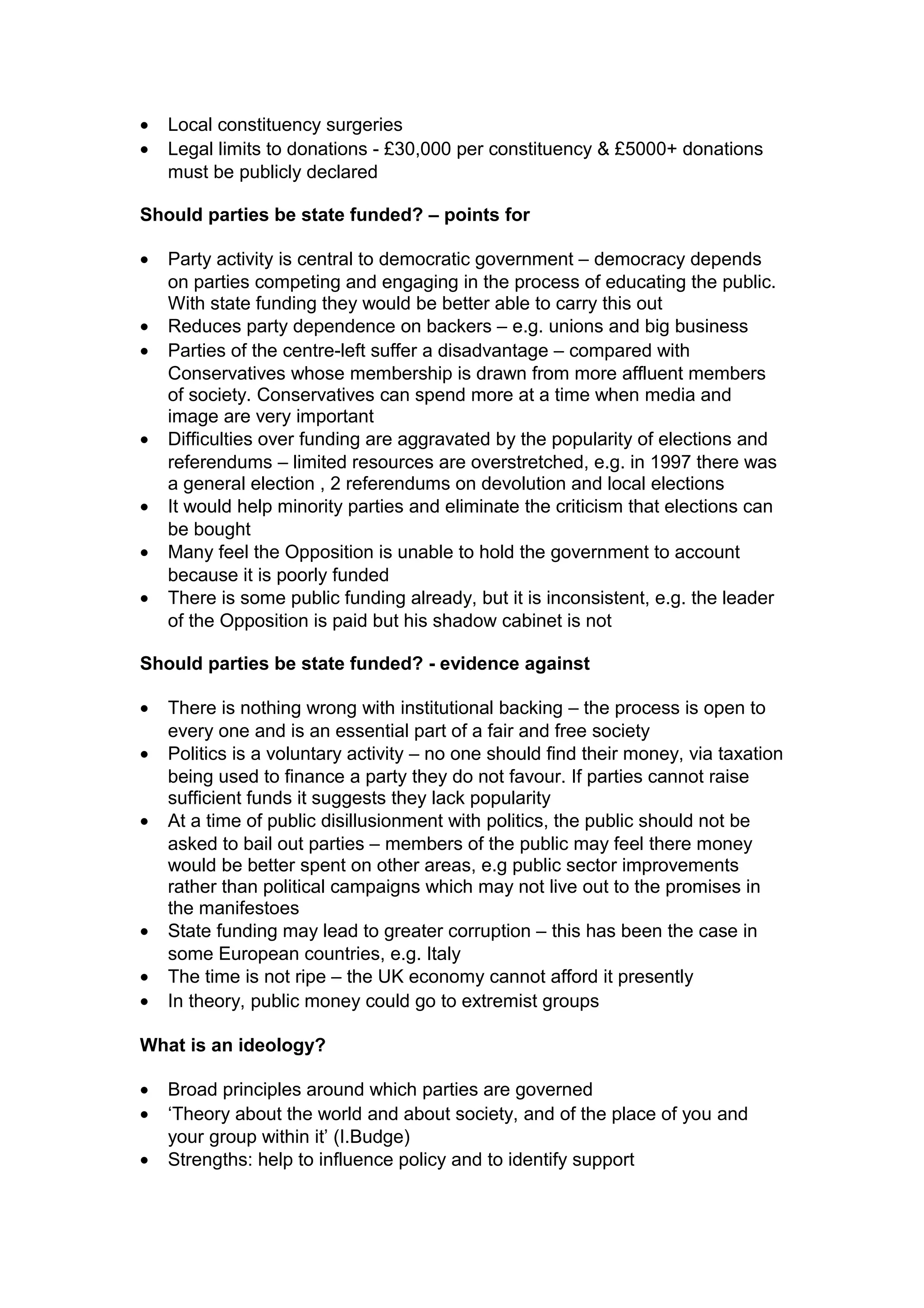 •   Local constituency surgeries
•   Legal limits to donations - £30,000 per constituency & £5000+ donations
    must be publicly declared

Should parties be state funded? – points for

•   Party activity is central to democratic government – democracy depends
    on parties competing and engaging in the process of educating the public.
    With state funding they would be better able to carry this out
•   Reduces party dependence on backers – e.g. unions and big business
•   Parties of the centre-left suffer a disadvantage – compared with
    Conservatives whose membership is drawn from more affluent members
    of society. Conservatives can spend more at a time when media and
    image are very important
•   Difficulties over funding are aggravated by the popularity of elections and
    referendums – limited resources are overstretched, e.g. in 1997 there was
    a general election , 2 referendums on devolution and local elections
•   It would help minority parties and eliminate the criticism that elections can
    be bought
•   Many feel the Opposition is unable to hold the government to account
    because it is poorly funded
•   There is some public funding already, but it is inconsistent, e.g. the leader
    of the Opposition is paid but his shadow cabinet is not

Should parties be state funded? - evidence against

•   There is nothing wrong with institutional backing – the process is open to
    every one and is an essential part of a fair and free society
•   Politics is a voluntary activity – no one should find their money, via taxation
    being used to finance a party they do not favour. If parties cannot raise
    sufficient funds it suggests they lack popularity
•   At a time of public disillusionment with politics, the public should not be
    asked to bail out parties – members of the public may feel there money
    would be better spent on other areas, e.g public sector improvements
    rather than political campaigns which may not live out to the promises in
    the manifestoes
•   State funding may lead to greater corruption – this has been the case in
    some European countries, e.g. Italy
•   The time is not ripe – the UK economy cannot afford it presently
•   In theory, public money could go to extremist groups

What is an ideology?

•   Broad principles around which parties are governed
•   ‘Theory about the world and about society, and of the place of you and
    your group within it’ (I.Budge)
•   Strengths: help to influence policy and to identify support
 