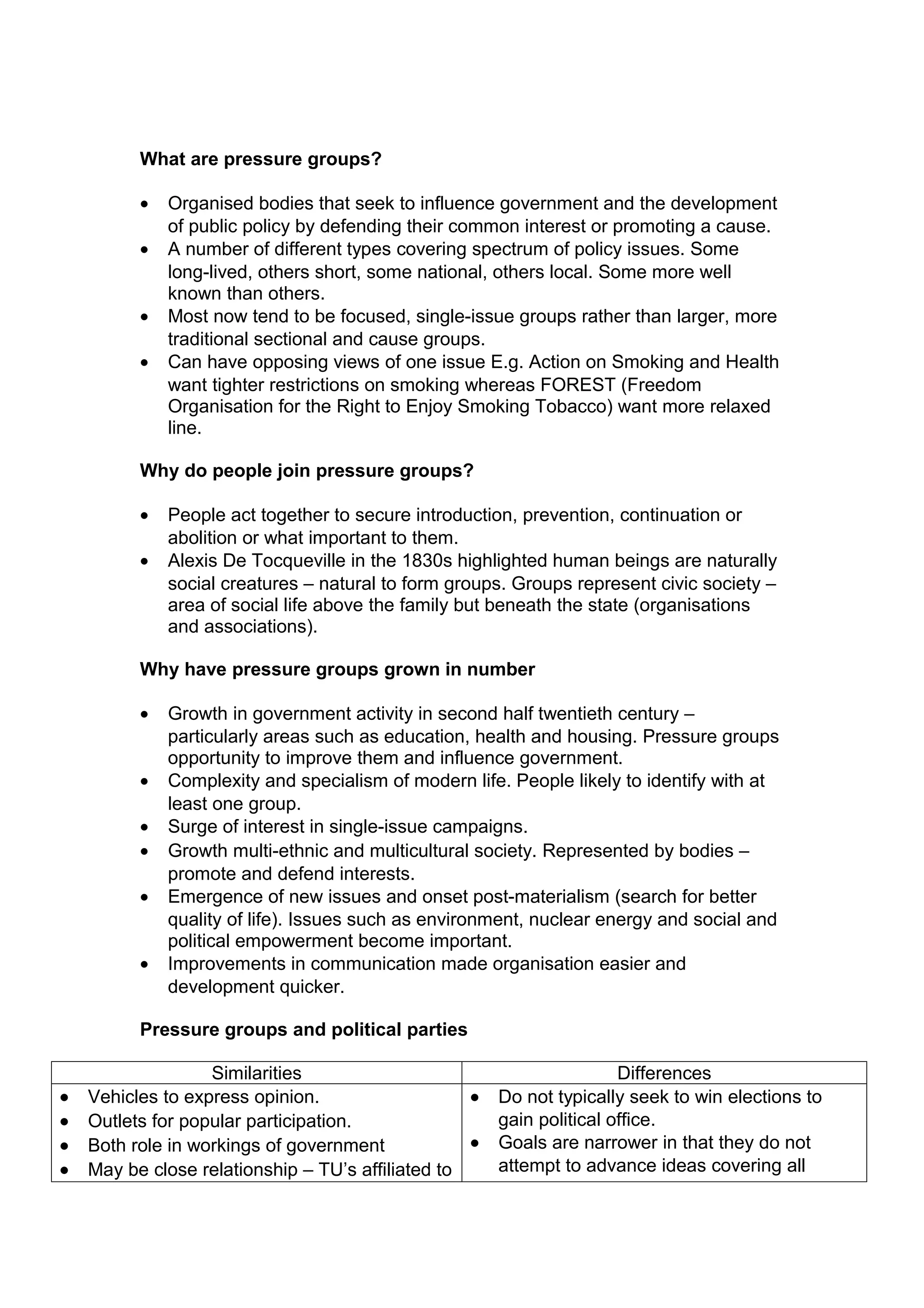 What are pressure groups?

          •   Organised bodies that seek to influence government and the development
              of public policy by defending their common interest or promoting a cause.
          •   A number of different types covering spectrum of policy issues. Some
              long-lived, others short, some national, others local. Some more well
              known than others.
          •   Most now tend to be focused, single-issue groups rather than larger, more
              traditional sectional and cause groups.
          •   Can have opposing views of one issue E.g. Action on Smoking and Health
              want tighter restrictions on smoking whereas FOREST (Freedom
              Organisation for the Right to Enjoy Smoking Tobacco) want more relaxed
              line.

          Why do people join pressure groups?

          •   People act together to secure introduction, prevention, continuation or
              abolition or what important to them.
          •   Alexis De Tocqueville in the 1830s highlighted human beings are naturally
              social creatures – natural to form groups. Groups represent civic society –
              area of social life above the family but beneath the state (organisations
              and associations).

          Why have pressure groups grown in number

          •   Growth in government activity in second half twentieth century –
              particularly areas such as education, health and housing. Pressure groups
              opportunity to improve them and influence government.
          •   Complexity and specialism of modern life. People likely to identify with at
              least one group.
          •   Surge of interest in single-issue campaigns.
          •   Growth multi-ethnic and multicultural society. Represented by bodies –
              promote and defend interests.
          •   Emergence of new issues and onset post-materialism (search for better
              quality of life). Issues such as environment, nuclear energy and social and
              political empowerment become important.
          •   Improvements in communication made organisation easier and
              development quicker.

          Pressure groups and political parties

                   Similarities                                        Differences
•   Vehicles to express opinion.                   •   Do not typically seek to win elections to
•   Outlets for popular participation.                 gain political office.
•   Both role in workings of government            •   Goals are narrower in that they do not
•   May be close relationship – TU’s affiliated to     attempt to advance ideas covering all
 