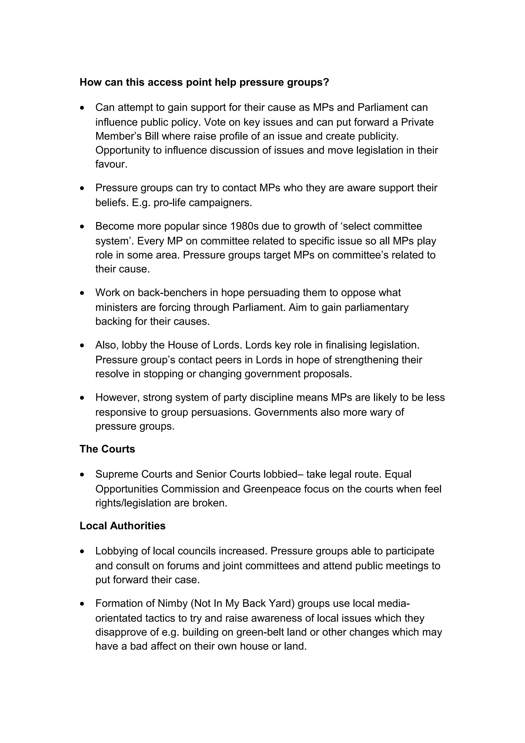 How can this access point help pressure groups?

•   Can attempt to gain support for their cause as MPs and Parliament can
    influence public policy. Vote on key issues and can put forward a Private
    Member’s Bill where raise profile of an issue and create publicity.
    Opportunity to influence discussion of issues and move legislation in their
    favour.

•   Pressure groups can try to contact MPs who they are aware support their
    beliefs. E.g. pro-life campaigners.

•   Become more popular since 1980s due to growth of ‘select committee
    system’. Every MP on committee related to specific issue so all MPs play
    role in some area. Pressure groups target MPs on committee’s related to
    their cause.

•   Work on back-benchers in hope persuading them to oppose what
    ministers are forcing through Parliament. Aim to gain parliamentary
    backing for their causes.

•   Also, lobby the House of Lords. Lords key role in finalising legislation.
    Pressure group’s contact peers in Lords in hope of strengthening their
    resolve in stopping or changing government proposals.

•   However, strong system of party discipline means MPs are likely to be less
    responsive to group persuasions. Governments also more wary of
    pressure groups.

The Courts

•   Supreme Courts and Senior Courts lobbied– take legal route. Equal
    Opportunities Commission and Greenpeace focus on the courts when feel
    rights/legislation are broken.

Local Authorities

•   Lobbying of local councils increased. Pressure groups able to participate
    and consult on forums and joint committees and attend public meetings to
    put forward their case.

•   Formation of Nimby (Not In My Back Yard) groups use local media-
    orientated tactics to try and raise awareness of local issues which they
    disapprove of e.g. building on green-belt land or other changes which may
    have a bad affect on their own house or land.
 