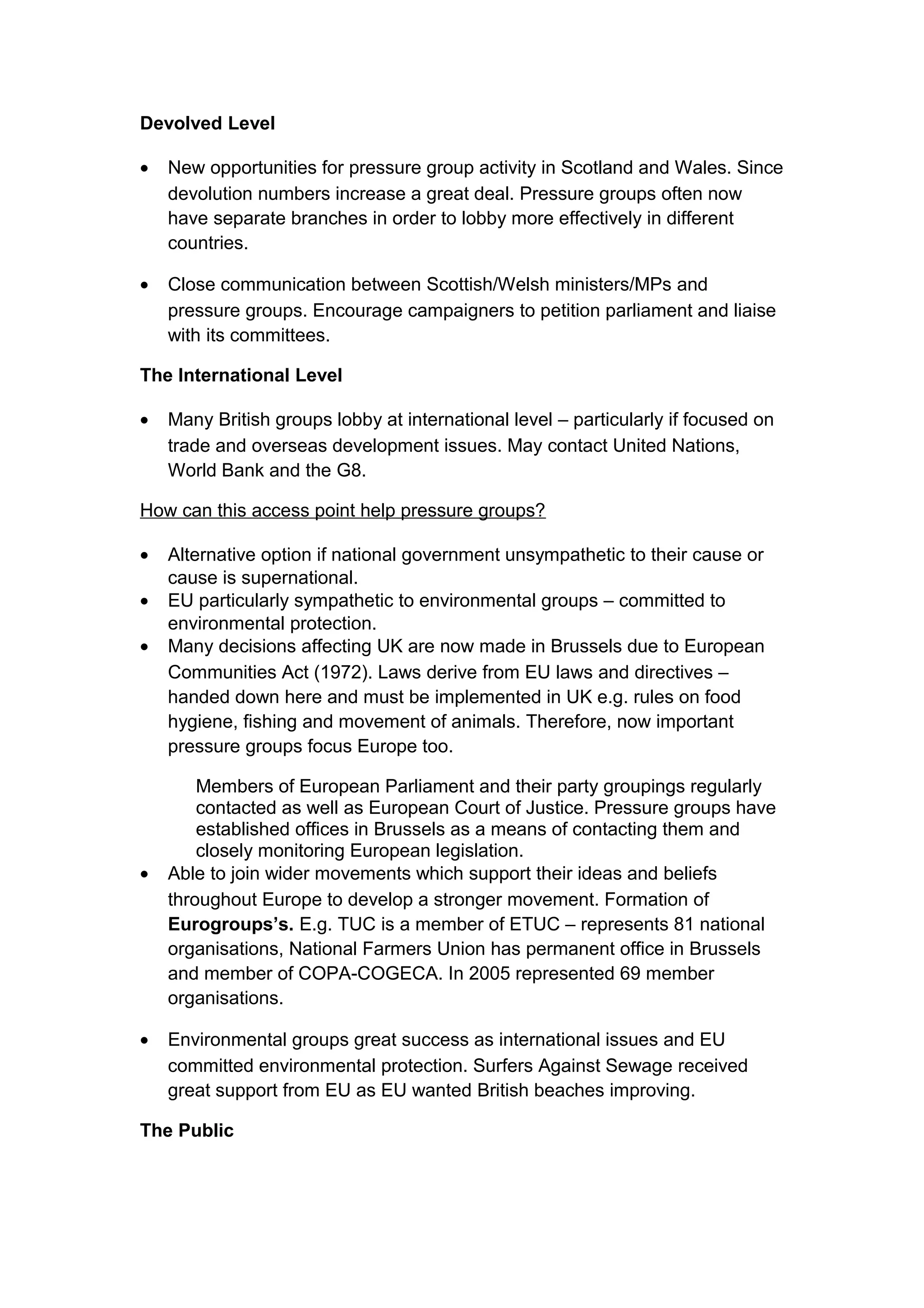 Devolved Level

•   New opportunities for pressure group activity in Scotland and Wales. Since
    devolution numbers increase a great deal. Pressure groups often now
    have separate branches in order to lobby more effectively in different
    countries.

•   Close communication between Scottish/Welsh ministers/MPs and
    pressure groups. Encourage campaigners to petition parliament and liaise
    with its committees.

The International Level

•   Many British groups lobby at international level – particularly if focused on
    trade and overseas development issues. May contact United Nations,
    World Bank and the G8.

How can this access point help pressure groups?

•   Alternative option if national government unsympathetic to their cause or
    cause is supernational.
•   EU particularly sympathetic to environmental groups – committed to
    environmental protection.
•   Many decisions affecting UK are now made in Brussels due to European
    Communities Act (1972). Laws derive from EU laws and directives –
    handed down here and must be implemented in UK e.g. rules on food
    hygiene, fishing and movement of animals. Therefore, now important
    pressure groups focus Europe too.

        Members of European Parliament and their party groupings regularly
        contacted as well as European Court of Justice. Pressure groups have
        established offices in Brussels as a means of contacting them and
        closely monitoring European legislation.
•   Able to join wider movements which support their ideas and beliefs
    throughout Europe to develop a stronger movement. Formation of
    Eurogroups’s. E.g. TUC is a member of ETUC – represents 81 national
    organisations, National Farmers Union has permanent office in Brussels
    and member of COPA-COGECA. In 2005 represented 69 member
    organisations.

•   Environmental groups great success as international issues and EU
    committed environmental protection. Surfers Against Sewage received
    great support from EU as EU wanted British beaches improving.

The Public
 