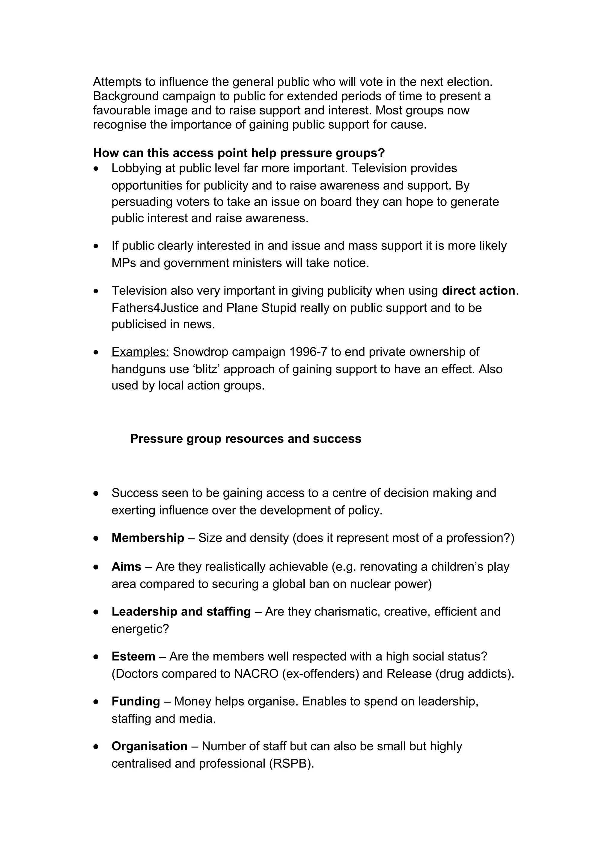 Attempts to influence the general public who will vote in the next election.
Background campaign to public for extended periods of time to present a
favourable image and to raise support and interest. Most groups now
recognise the importance of gaining public support for cause.

How can this access point help pressure groups?
• Lobbying at public level far more important. Television provides
  opportunities for publicity and to raise awareness and support. By
  persuading voters to take an issue on board they can hope to generate
  public interest and raise awareness.

•   If public clearly interested in and issue and mass support it is more likely
    MPs and government ministers will take notice.

•   Television also very important in giving publicity when using direct action.
    Fathers4Justice and Plane Stupid really on public support and to be
    publicised in news.

•   Examples: Snowdrop campaign 1996-7 to end private ownership of
    handguns use ‘blitz’ approach of gaining support to have an effect. Also
    used by local action groups.



       Pressure group resources and success



•   Success seen to be gaining access to a centre of decision making and
    exerting influence over the development of policy.

•   Membership – Size and density (does it represent most of a profession?)

•   Aims – Are they realistically achievable (e.g. renovating a children’s play
    area compared to securing a global ban on nuclear power)

•   Leadership and staffing – Are they charismatic, creative, efficient and
    energetic?

•   Esteem – Are the members well respected with a high social status?
    (Doctors compared to NACRO (ex-offenders) and Release (drug addicts).

•   Funding – Money helps organise. Enables to spend on leadership,
    staffing and media.

•   Organisation – Number of staff but can also be small but highly
    centralised and professional (RSPB).
 