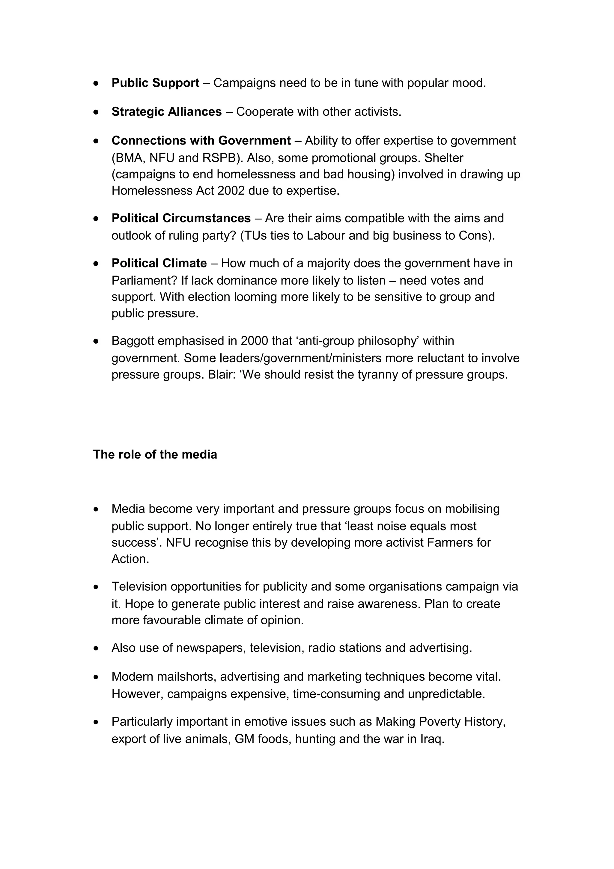 •   Public Support – Campaigns need to be in tune with popular mood.

•   Strategic Alliances – Cooperate with other activists.

•   Connections with Government – Ability to offer expertise to government
    (BMA, NFU and RSPB). Also, some promotional groups. Shelter
    (campaigns to end homelessness and bad housing) involved in drawing up
    Homelessness Act 2002 due to expertise.

•   Political Circumstances – Are their aims compatible with the aims and
    outlook of ruling party? (TUs ties to Labour and big business to Cons).

•   Political Climate – How much of a majority does the government have in
    Parliament? If lack dominance more likely to listen – need votes and
    support. With election looming more likely to be sensitive to group and
    public pressure.

•   Baggott emphasised in 2000 that ‘anti-group philosophy’ within
    government. Some leaders/government/ministers more reluctant to involve
    pressure groups. Blair: ‘We should resist the tyranny of pressure groups.




The role of the media



•   Media become very important and pressure groups focus on mobilising
    public support. No longer entirely true that ‘least noise equals most
    success’. NFU recognise this by developing more activist Farmers for
    Action.

•   Television opportunities for publicity and some organisations campaign via
    it. Hope to generate public interest and raise awareness. Plan to create
    more favourable climate of opinion.

•   Also use of newspapers, television, radio stations and advertising.

•   Modern mailshorts, advertising and marketing techniques become vital.
    However, campaigns expensive, time-consuming and unpredictable.

•   Particularly important in emotive issues such as Making Poverty History,
    export of live animals, GM foods, hunting and the war in Iraq.
 